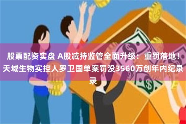股票配资实盘 A股减持监管全面升级：重罚落地！天域生物实控人罗卫国单案罚没3560万创年内纪录