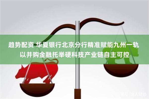 趋势配资 华夏银行北京分行精准赋能九州一轨 以并购金融托举硬科技产业链自主可控