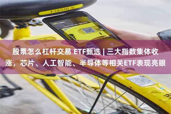 股票怎么杠杆交易 ETF甄选 | 三大指数集体收涨，芯片、人工智能、半导体等相关ETF表现亮眼