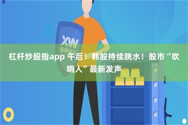 杠杆炒股指app 午后！韩股持续跳水！股市“吹哨人”最新发声