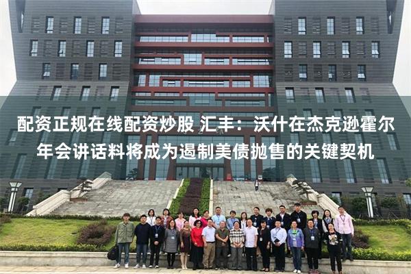 配资正规在线配资炒股 汇丰：沃什在杰克逊霍尔年会讲话料将成为遏制美债抛售的关键契机