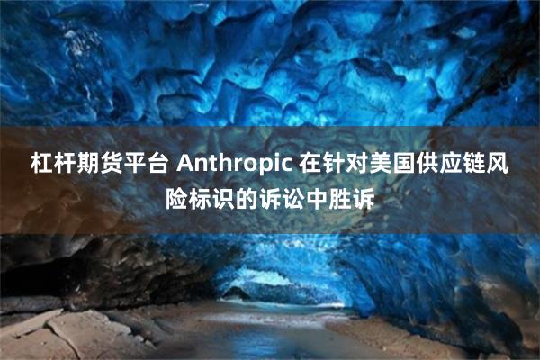 杠杆期货平台 Anthropic 在针对美国供应链风险标识的诉讼中胜诉