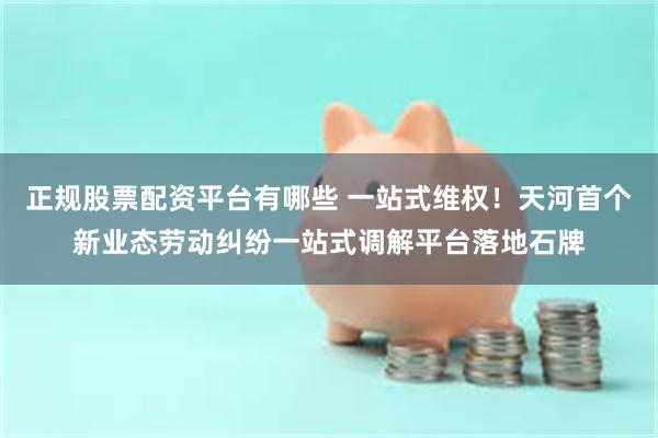 正规股票配资平台有哪些 一站式维权！天河首个新业态劳动纠纷一站式调解平台落地石牌