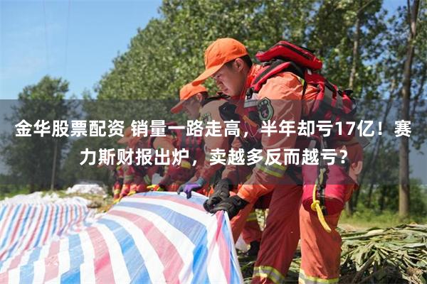 金华股票配资 销量一路走高，半年却亏17亿！赛力斯财报出炉，卖越多反而越亏？