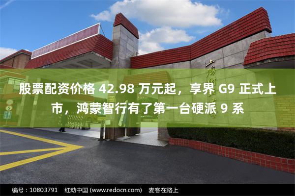 股票配资价格 42.98 万元起，享界 G9 正式上市，鸿蒙智行有了第一台硬派 9 系