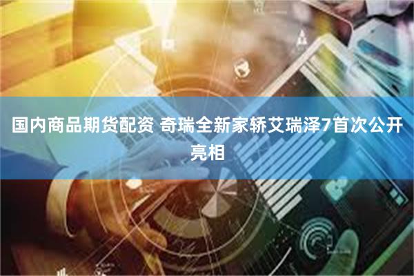 国内商品期货配资 奇瑞全新家轿艾瑞泽7首次公开亮相
