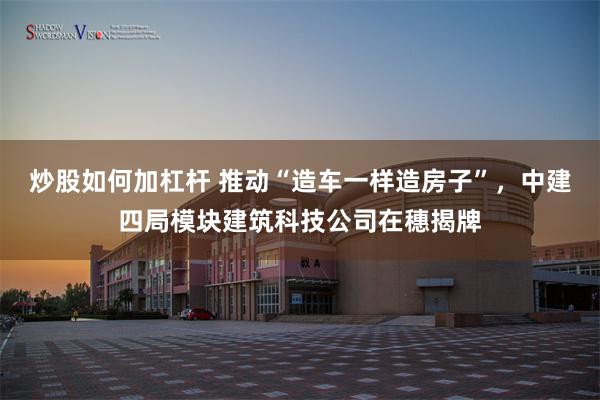 炒股如何加杠杆 推动“造车一样造房子”，中建四局模块建筑科技公司在穗揭牌