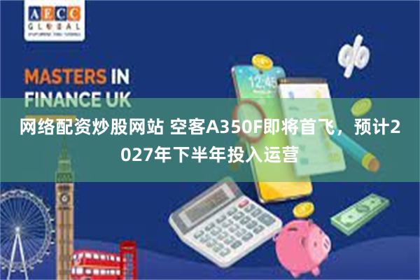 网络配资炒股网站 空客A350F即将首飞，预计2027年下半年投入运营