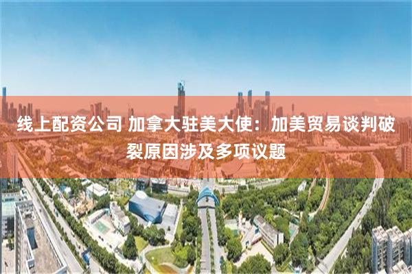 线上配资公司 加拿大驻美大使：加美贸易谈判破裂原因涉及多项议题