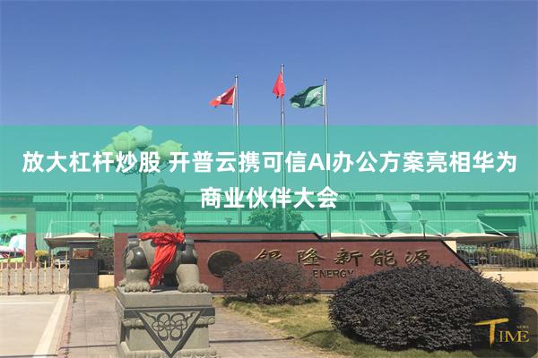 放大杠杆炒股 开普云携可信AI办公方案亮相华为商业伙伴大会