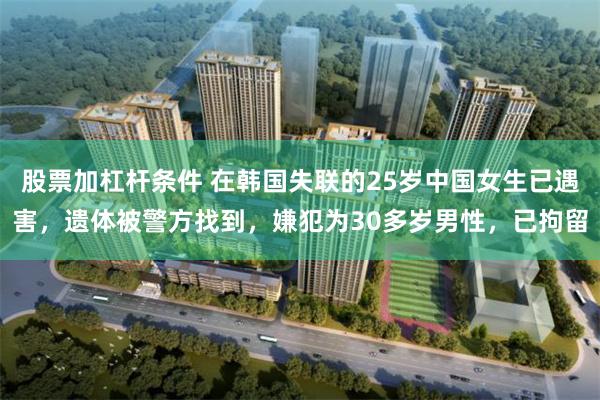 股票加杠杆条件 在韩国失联的25岁中国女生已遇害,遗体被警方找到,嫌犯为30多岁男性,已拘留