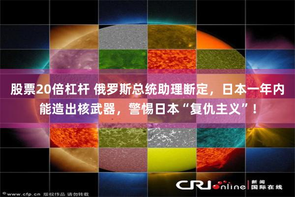 股票20倍杠杆 俄罗斯总统助理断定,日本一年内能造出核武器,警惕日本“复仇主义”!