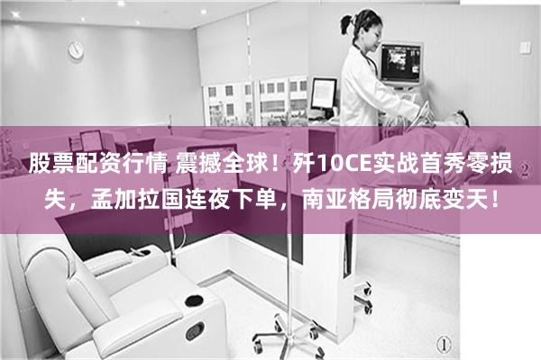 股票配资行情 震撼全球！歼10CE实战首秀零损失，孟加拉国连夜下单，南亚格局彻底变天！