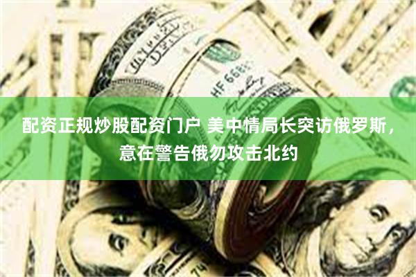 配资正规炒股配资门户 美中情局长突访俄罗斯，意在警告俄勿攻击北约