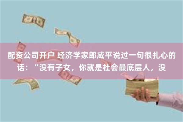配资公司开户 经济学家郎咸平说过一句很扎心的话：“没有子女，你就是社会最底层人，没