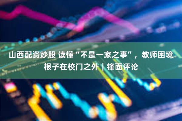 山西配资炒股 读懂“不是一家之事”，教师困境根子在校门之外｜锋面评论