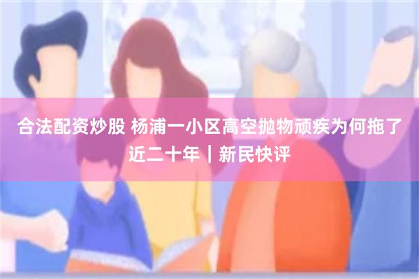 合法配资炒股 杨浦一小区高空抛物顽疾为何拖了近二十年｜新民快评