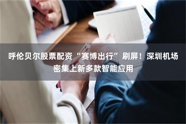 呼伦贝尔股票配资 “赛博出行” 刷屏！深圳机场密集上新多款智能应用
