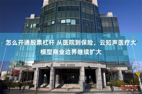 怎么开通股票杠杆 从医院到保险，云知声医疗大模型商业边界继续扩大