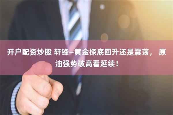 开户配资炒股 轩锋—黄金探底回升还是震荡， 原油强势破高看延续！