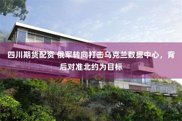 四川期货配资 俄军转向打击乌克兰数据中心，背后对准北约为目标