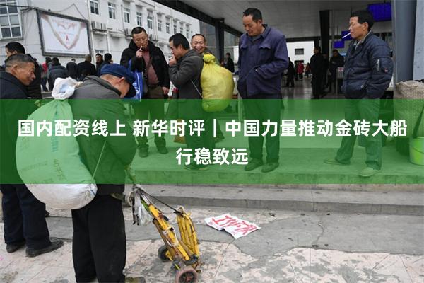 国内配资线上 新华时评｜中国力量推动金砖大船行稳致远