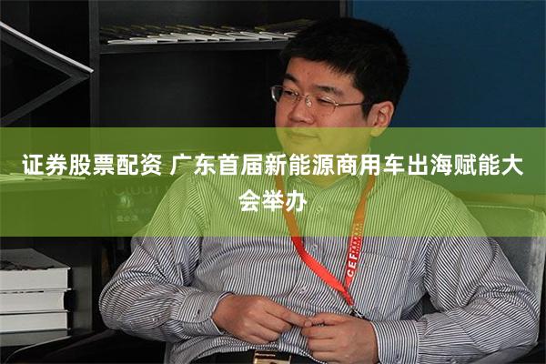 证券股票配资 广东首届新能源商用车出海赋能大会举办