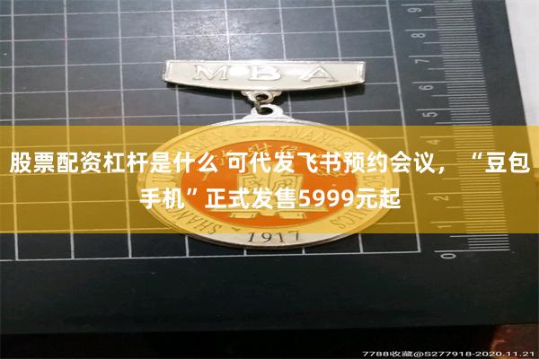 股票配资杠杆是什么 可代发飞书预约会议， “豆包手机”正式发售5999元起