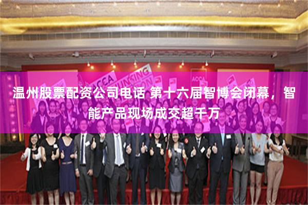 温州股票配资公司电话 第十六届智博会闭幕，智能产品现场成交超千万