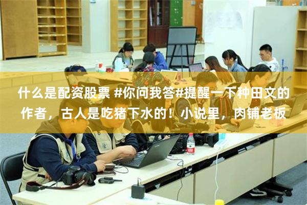 什么是配资股票 #你问我答#提醒一下种田文的作者,古人是吃猪下水的!小说里,肉铺老板