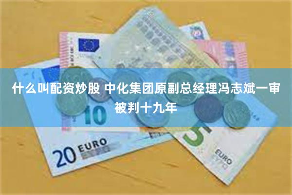 什么叫配资炒股 中化集团原副总经理冯志斌一审被判十九年
