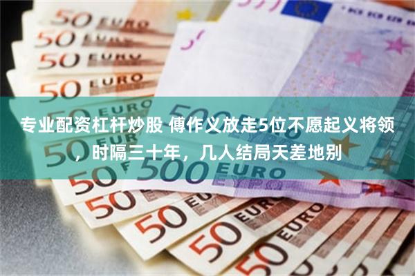 专业配资杠杆炒股 傅作义放走5位不愿起义将领，时隔三十年，几人结局天差地别