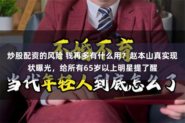 炒股配资的风险 钱再多有什么用？赵本山真实现状曝光，给所有65岁以上明星提了醒