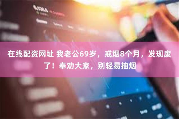 在线配资网址 我老公69岁,戒烟8个月,发现废了!奉劝大家,别轻易抽烟