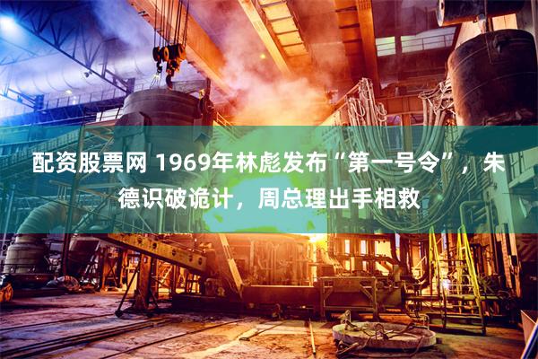 配资股票网 1969年林彪发布“第一号令”，朱德识破诡计，周总理出手相救