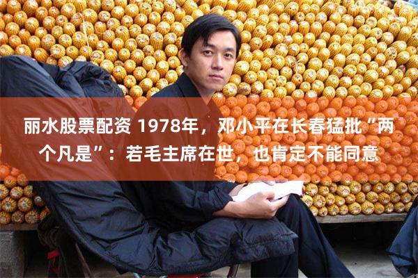 丽水股票配资 1978年，邓小平在长春猛批“两个凡是”：若毛主席在世，也肯定不能同意
