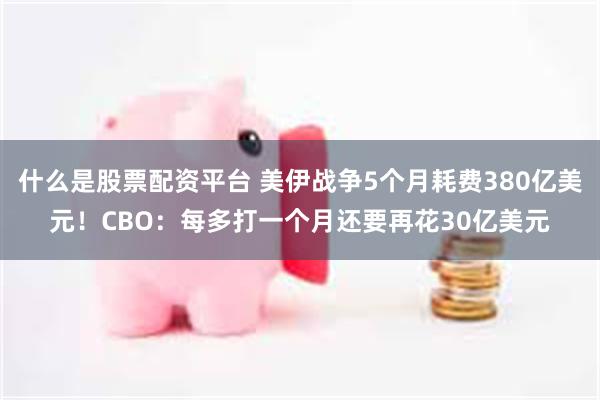 什么是股票配资平台 美伊战争5个月耗费380亿美元!CBO:每多打一个月还要再花30亿美元