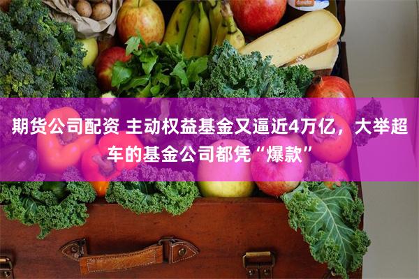 期货公司配资 主动权益基金又逼近4万亿，大举超车的基金公司都凭“爆款”