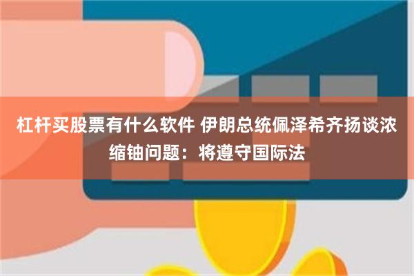 杠杆买股票有什么软件 伊朗总统佩泽希齐扬谈浓缩铀问题：将遵守国际法