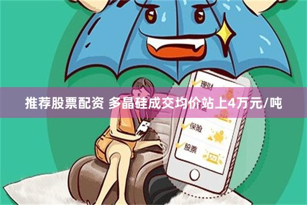 推荐股票配资 多晶硅成交均价站上4万元/吨