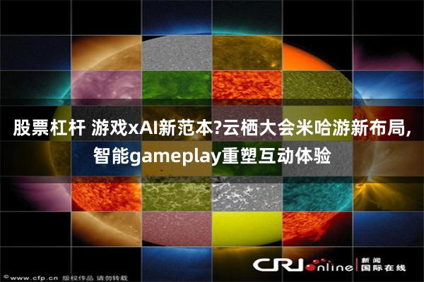 股票杠杆 游戏xAI新范本?云栖大会米哈游新布局,智能gameplay重塑互动体验