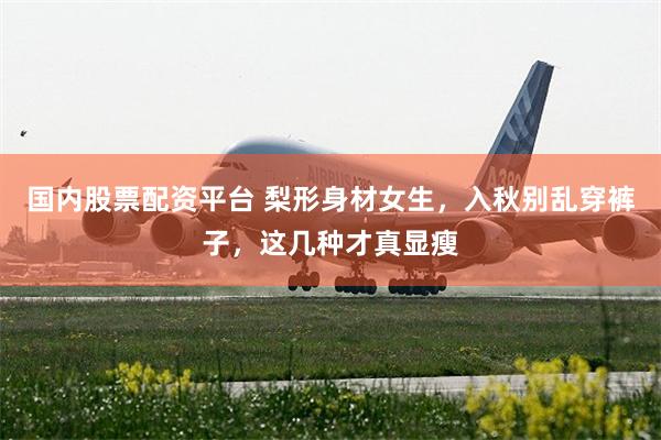 国内股票配资平台 梨形身材女生，入秋别乱穿裤子，这几种才真显瘦