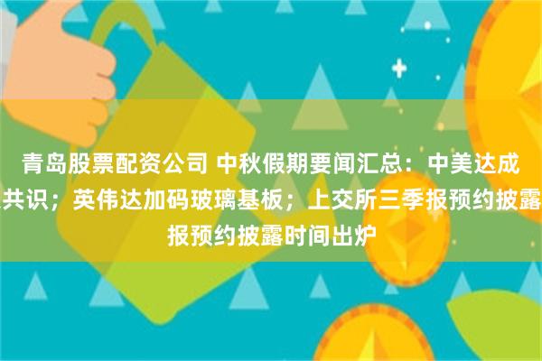 青岛股票配资公司 中秋假期要闻汇总：中美达成八点成果共识；英伟达加码玻璃基板；上交所三季报预约披露时间出炉