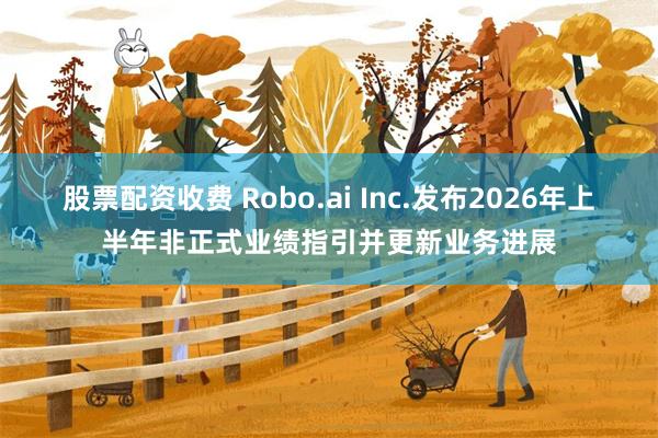 股票配资收费 Robo.ai Inc.发布2026年上半年非正式业绩指引并更新业务进展