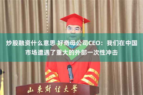 炒股融资什么意思 好奇母公司CEO：我们在中国市场遭遇了重大的外部一次性冲击