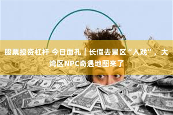 股票投资杠杆 今日面孔｜长假去景区“入戏”，大湾区NPC奇遇地图来了