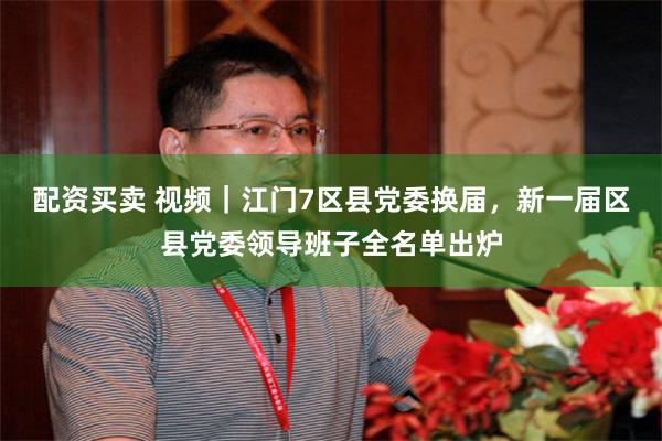 配资买卖 视频｜江门7区县党委换届，新一届区县党委领导班子全名单出炉