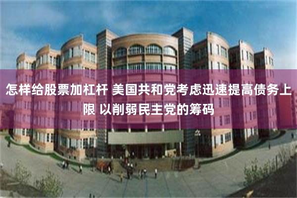 怎样给股票加杠杆 美国共和党考虑迅速提高债务上限 以削弱民主党的筹码