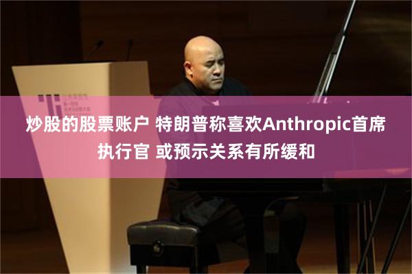炒股的股票账户 特朗普称喜欢Anthropic首席执行官 或预示关系有所缓和