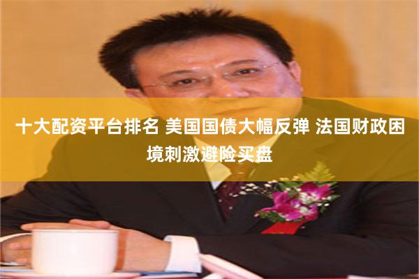 十大配资平台排名 美国国债大幅反弹 法国财政困境刺激避险买盘
